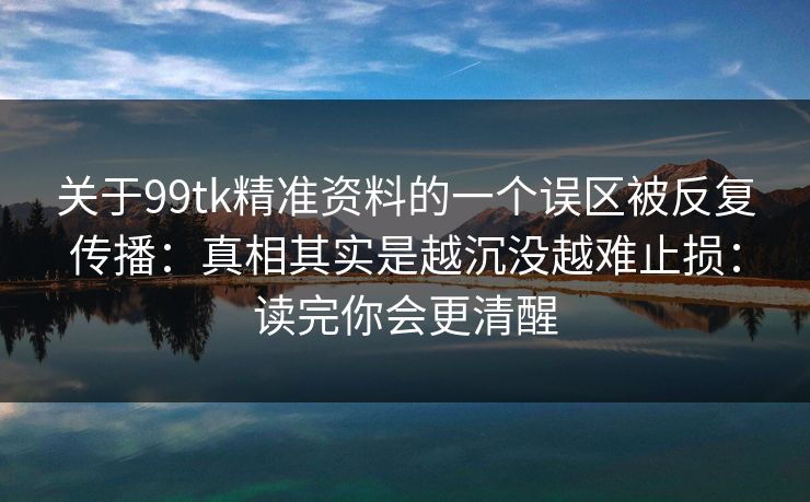 关于99tk精准资料的一个误区被反复传播：真相其实是越沉没越难止损：读完你会更清醒