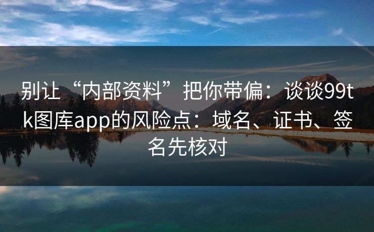 别让“内部资料”把你带偏：谈谈99tk图库app的风险点：域名、证书、签名先核对