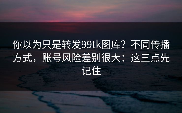 你以为只是转发99tk图库？不同传播方式，账号风险差别很大：这三点先记住