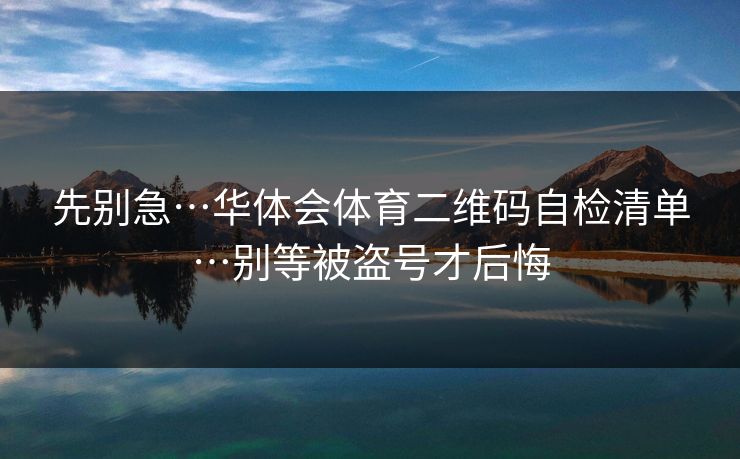 先别急…华体会体育二维码自检清单…别等被盗号才后悔