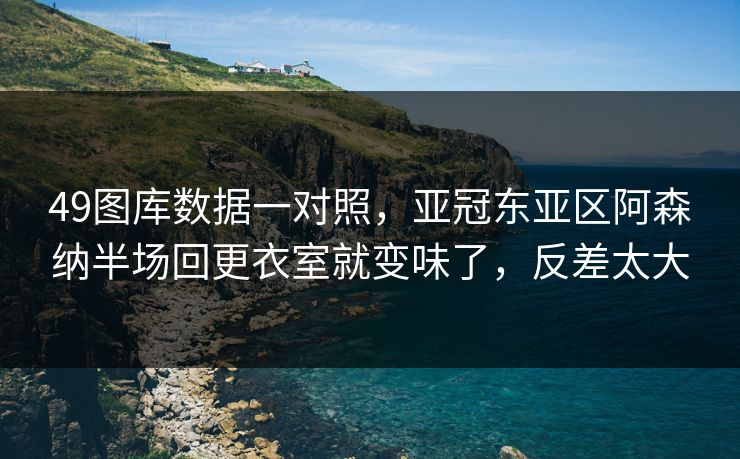 49图库数据一对照,亚冠东亚区阿森纳半场回更衣室就变味了,反差太大 49图库数据一对照,亚冠东亚区阿森纳半场回更衣室就变味了,反差太大