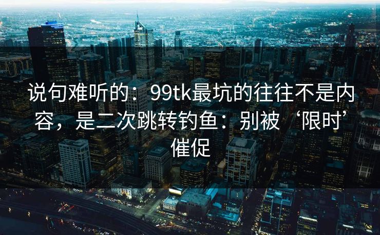 说句难听的：99tk最坑的往往不是内容，是二次跳转钓鱼：别被‘限时’催促